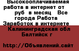 Высокооплачиваемая работа в интернет от 150000 руб. в месяц - Все города Работа » Заработок в интернете   . Калининградская обл.,Балтийск г.